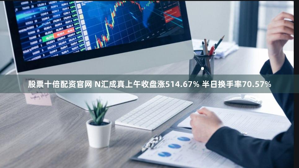 股票十倍配资官网 N汇成真上午收盘涨514.67% 半日换手率70.57%