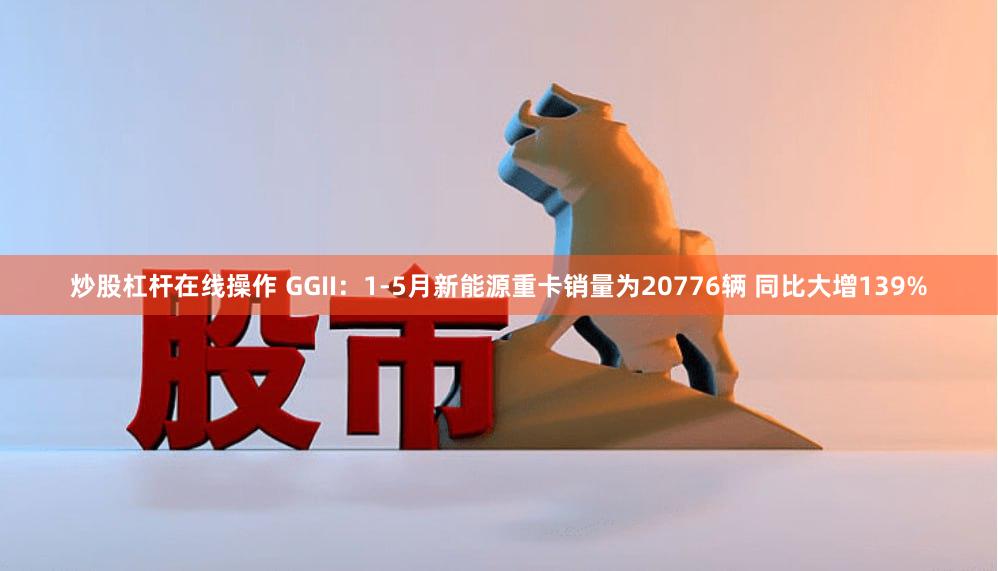 炒股杠杆在线操作 GGII：1-5月新能源重卡销量为20776辆 同比大增139%