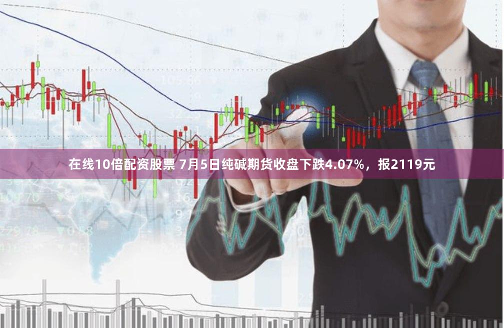 在线10倍配资股票 7月5日纯碱期货收盘下跌4.07%，报2119元