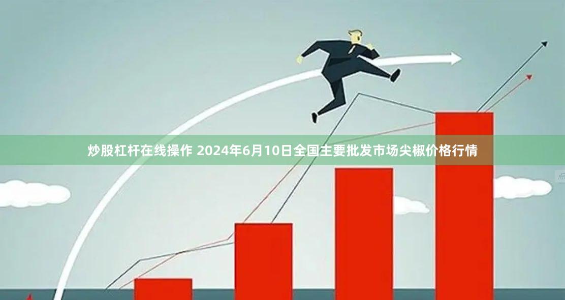 炒股杠杆在线操作 2024年6月10日全国主要批发市场尖椒价格行情