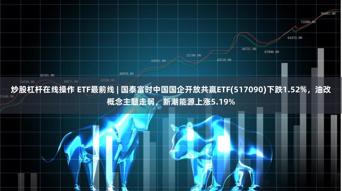 炒股杠杆在线操作 ETF最前线 | 国泰富时中国国企开放共赢ETF(517090)下跌1.52%，油改概念主题走弱，新潮能源上涨5.19%