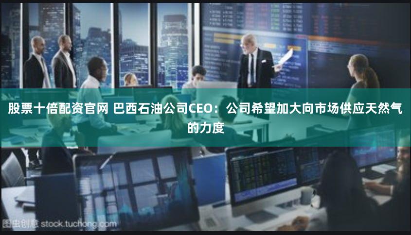 股票十倍配资官网 巴西石油公司CEO：公司希望加大向市场供应天然气的力度