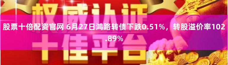 股票十倍配资官网 6月27日鸿路转债下跌0.51%，转股溢价率102.89%