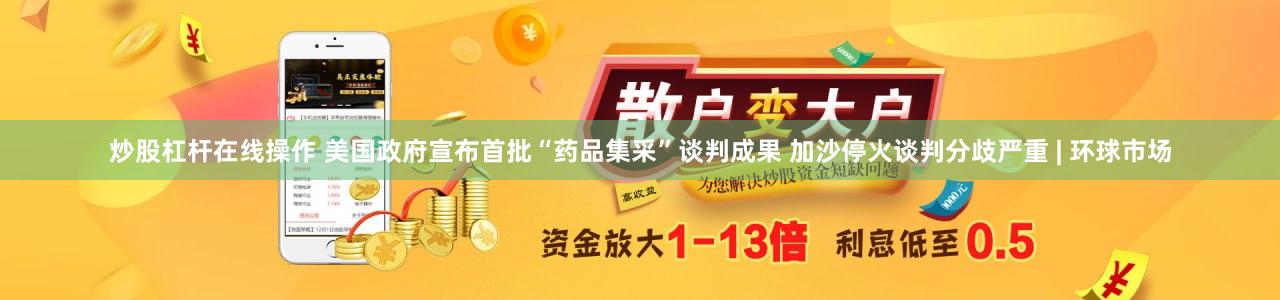 炒股杠杆在线操作 美国政府宣布首批“药品集采”谈判成果 加沙停火谈判分歧严重 | 环球市场