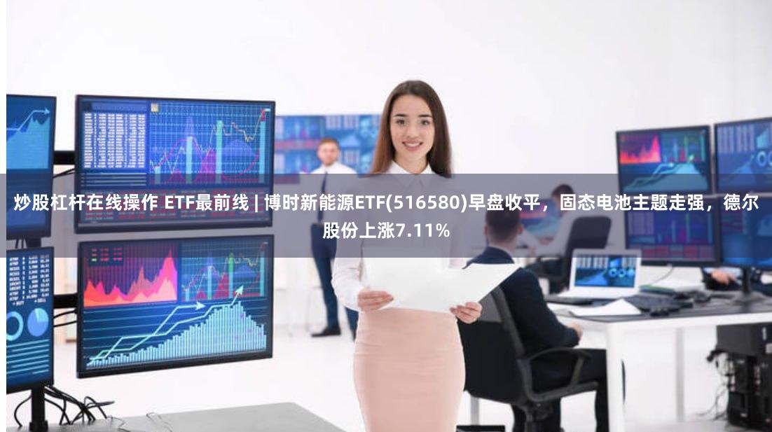 炒股杠杆在线操作 ETF最前线 | 博时新能源ETF(516580)早盘收平，固态电池主题走强，德尔股份上涨7.11%