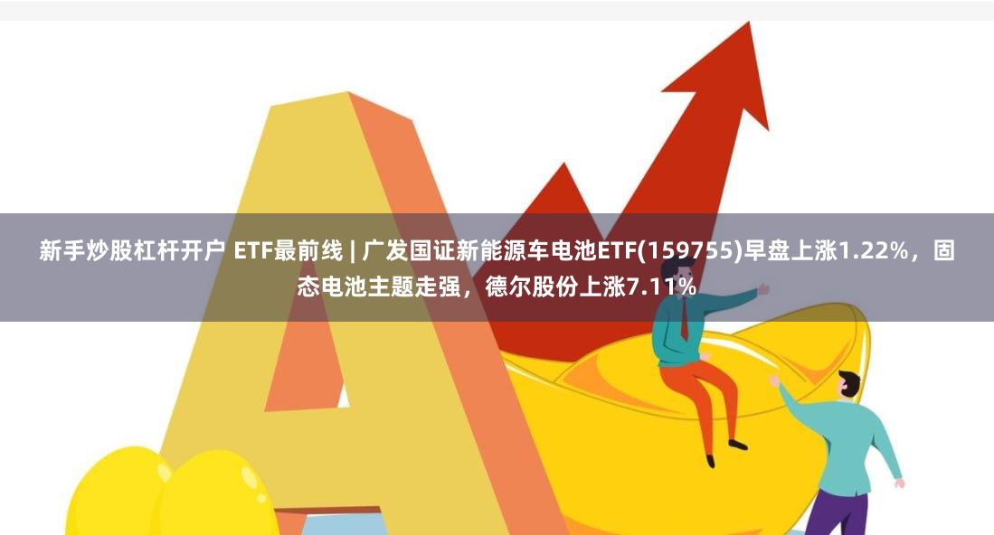 新手炒股杠杆开户 ETF最前线 | 广发国证新能源车电池ETF(159755)早盘上涨1.22%，固态电池主题走强，德尔股份上涨7.11%