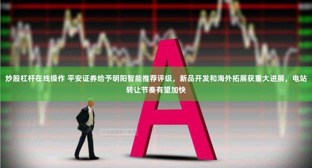 炒股杠杆在线操作 平安证券给予明阳智能推荐评级，新品开发和海外拓展获重大进展，电站转让节奏有望加快