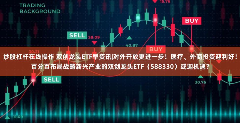 炒股杠杆在线操作 双创龙头ETF早资讯|对外开放更进一步！医疗、外商投资迎利好！百分百布局战略新兴产业的双创龙头ETF（588330）或迎机遇？