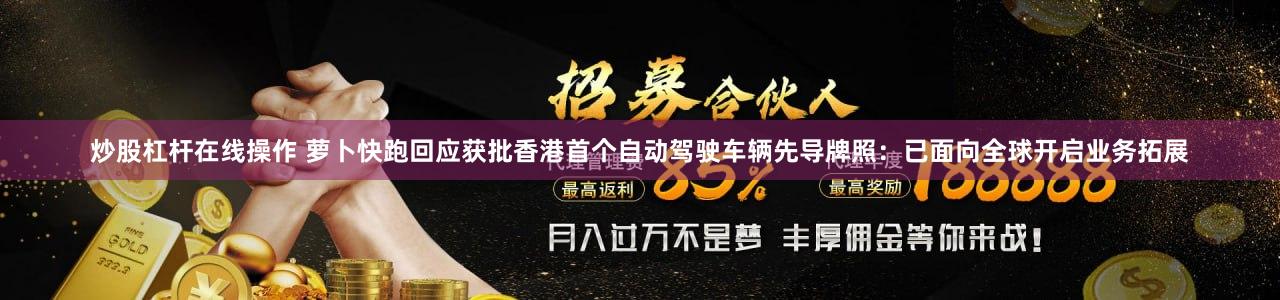 炒股杠杆在线操作 萝卜快跑回应获批香港首个自动驾驶车辆先导牌照：已面向全球开启业务拓展