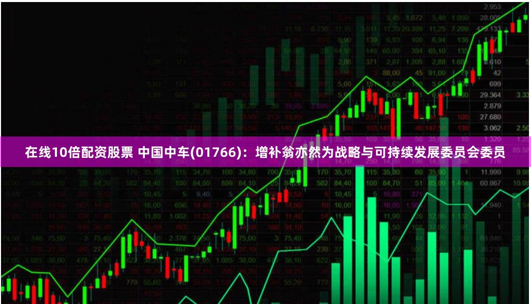 在线10倍配资股票 中国中车(01766)：增补翁亦然为战略与可持续发展委员会委员